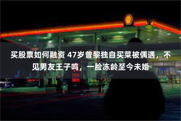 买股票如何融资 47岁曾黎独自买菜被偶遇，不见男友王子鸣，一脸冻龄至今未婚