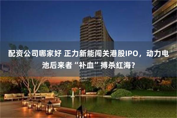 配资公司哪家好 正力新能闯关港股IPO，动力电池后来者“补血”搏杀红海？