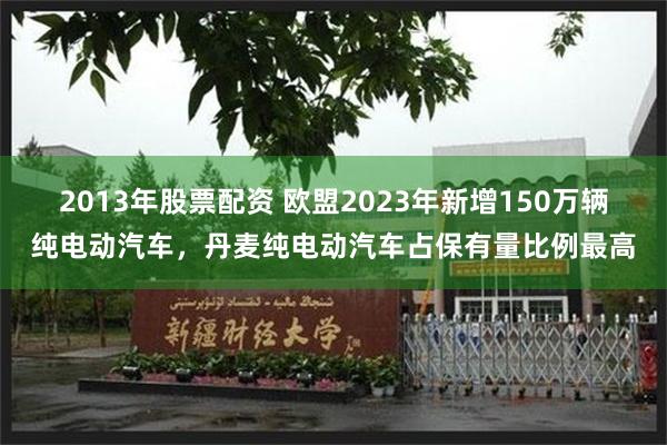 2013年股票配资 欧盟2023年新增150万辆纯电动汽车，丹麦纯电动汽车占保有量比例最高