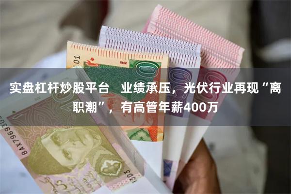 实盘杠杆炒股平台   业绩承压，光伏行业再现“离职潮”，有高管年薪400万