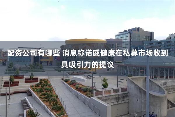 配资公司有哪些 消息称诺威健康在私募市场收到具吸引力的提议