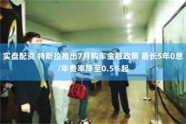 实盘配资 特斯拉推出7月购车金融政策 最长5年0息/年费率降至0.5%起