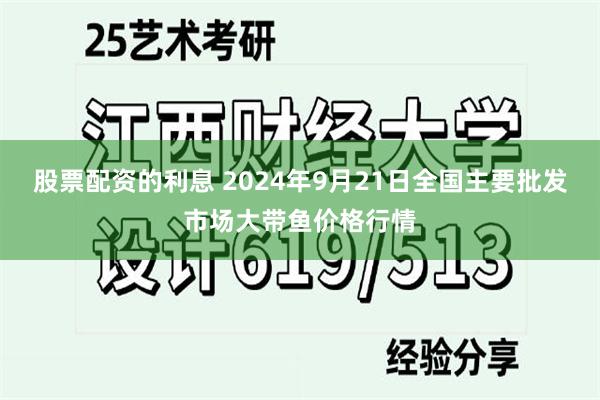 股票配资的利息 2024年9月21日全国主要批发市场大带鱼价格行情