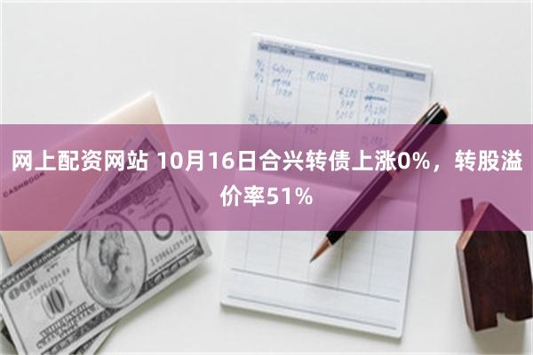 网上配资网站 10月16日合兴转债上涨0%，转股溢价率51%