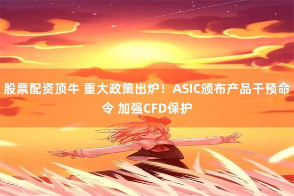 股票配资顶牛 重大政策出炉！ASIC颁布产品干预命令 加强CFD保护