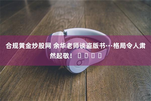 合规黄金炒股网 余华老师谈盗版书···格局令人肃然起敬！ ​​​​