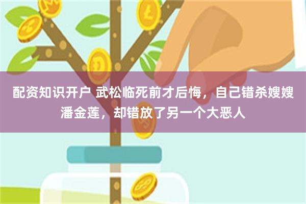 配资知识开户 武松临死前才后悔，自己错杀嫂嫂潘金莲，却错放了另一个大恶人