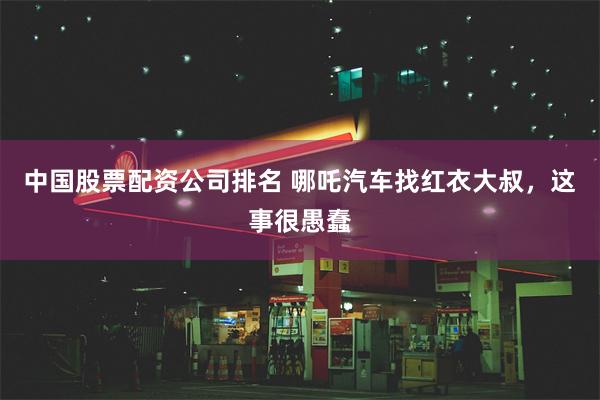 中国股票配资公司排名 哪吒汽车找红衣大叔，这事很愚蠢