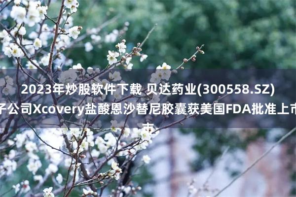 2023年炒股软件下载 贝达药业(300558.SZ)子公司Xcovery盐酸恩沙替尼胶囊获美国FDA批准上市