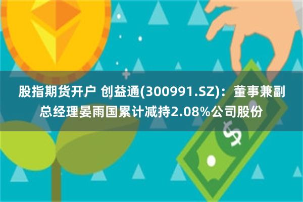 股指期货开户 创益通(300991.SZ)：董事兼副总经理晏雨国累计减持2.08%公司股份