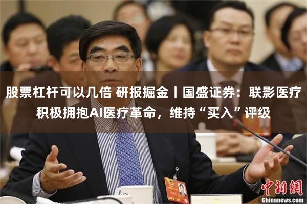 股票杠杆可以几倍 研报掘金丨国盛证券：联影医疗积极拥抱AI医疗革命，维持“买入”评级