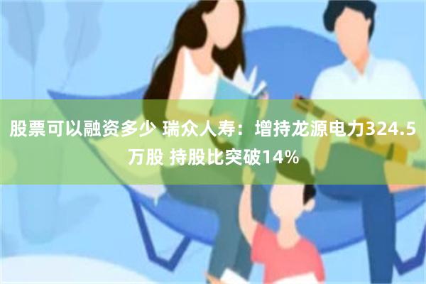 股票可以融资多少 瑞众人寿：增持龙源电力324.5万股 持股比突破14%