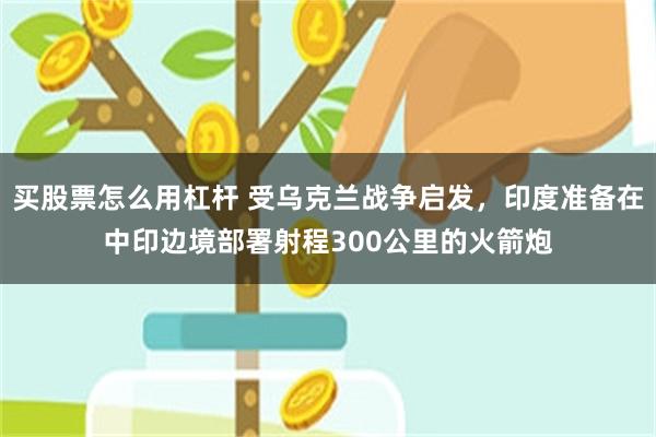 买股票怎么用杠杆 受乌克兰战争启发，印度准备在中印边境部署射程300公里的火箭炮