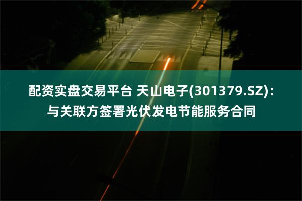 配资实盘交易平台 天山电子(301379.SZ)：与关联方签署光伏发电节能服务合同