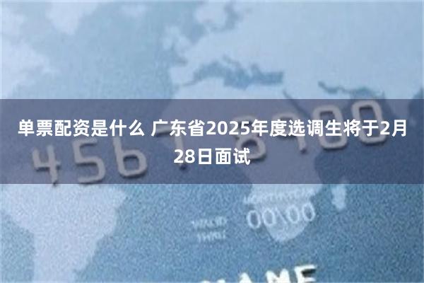 单票配资是什么 广东省2025年度选调生将于2月28日面试