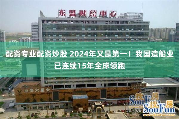 配资专业配资炒股 2024年又是第一！我国造船业已连续15年全球领跑