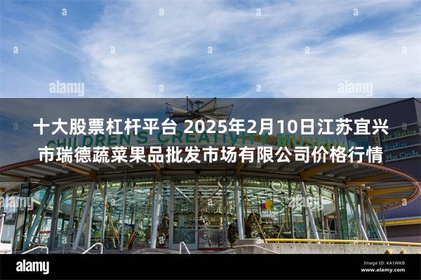 十大股票杠杆平台 2025年2月10日江苏宜兴市瑞德蔬菜果品批发市场有限公司价格行情